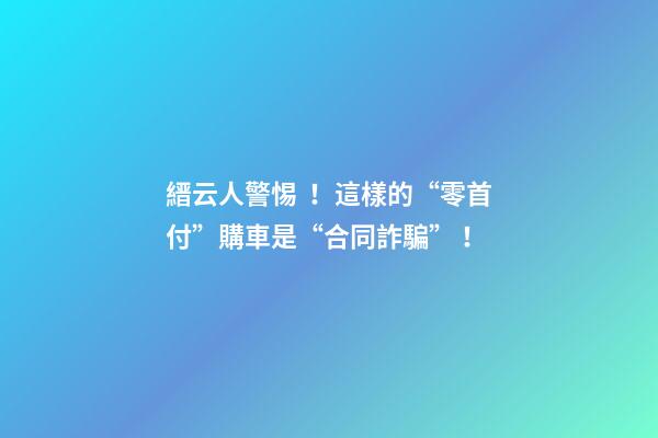 縉云人警惕！這樣的“零首付”購車是“合同詐騙”！